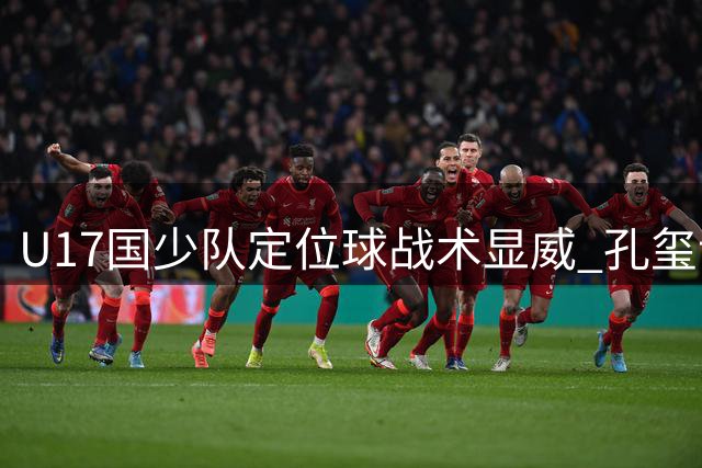 U17国少队定位球战术显威 孔玺诺展望决赛席位争夺战